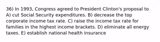 36) In 1993, Congress agreed to President Clinton's proposal to A) cut Social Security expenditures. B) decrease the top corporate income tax rate. C) raise the income tax rate for families in the highest income brackets. D) eliminate all energy taxes. E) establish national health insurance