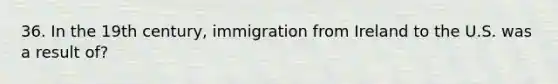 36. In the 19th century, immigration from Ireland to the U.S. was a result of?