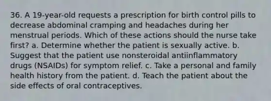 36. A 19-year-old requests a prescription for birth control pills to decrease abdominal cramping and headaches during her menstrual periods. Which of these actions should the nurse take first? a. Determine whether the patient is sexually active. b. Suggest that the patient use nonsteroidal antiinflammatory drugs (NSAIDs) for symptom relief. c. Take a personal and family health history from the patient. d. Teach the patient about the side effects of oral contraceptives.