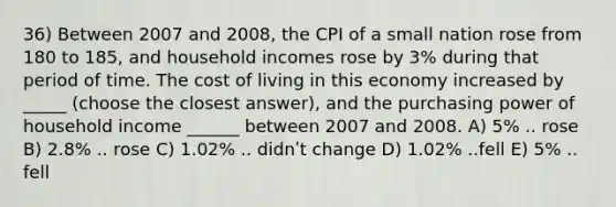 36) Between 2007 and 2008, the CPI of a small nation rose from 180 to 185, and household incomes rose by 3% during that period of time. The cost of living in this economy increased by _____ (choose the closest answer), and the purchasing power of household income ______ between 2007 and 2008. A) 5% .. rose B) 2.8% .. rose C) 1.02% .. didnʹt change D) 1.02% ..fell E) 5% .. fell