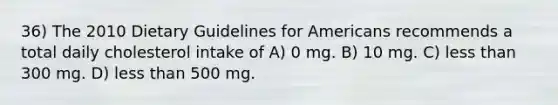 36) The 2010 Dietary Guidelines for Americans recommends a total daily cholesterol intake of A) 0 mg. B) 10 mg. C) less than 300 mg. D) less than 500 mg.