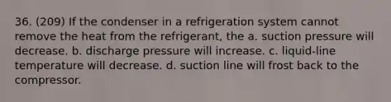 36. (209) If the condenser in a refrigeration system cannot remove the heat from the refrigerant, the a. suction pressure will decrease. b. discharge pressure will increase. c. liquid-line temperature will decrease. d. suction line will frost back to the compressor.