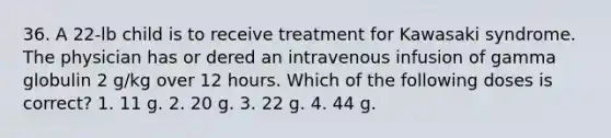 36. A 22-lb child is to receive treatment for Kawasaki syndrome. The physician has or dered an intravenous infusion of gamma globulin 2 g/kg over 12 hours. Which of the following doses is correct? 1. 11 g. 2. 20 g. 3. 22 g. 4. 44 g.