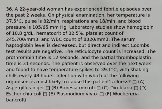 36. A 22-year-old woman has experienced febrile episodes over the past 2 weeks. On physical examination, her temperature is 37.5°C, pulse is 82/min, respirations are 18/min, and blood pressure is 105/65 mm Hg. Laboratory studies show hemoglobin of 10.8 g/dL, hematocrit of 32.5%, platelet count of 245,700/mm3, and WBC count of 8320/mm3. The serum haptoglobin level is decreased, but direct and indirect Coombs test results are negative. The reticulocyte count is increased. The prothrombin time is 12 seconds, and the partial thromboplastin time is 31 seconds. The patient is observed over the next week and found to have temperature spikes to 39.1°C, with shaking chills every 48 hours. Infection with which of the following organisms is most likely to cause this patient's illness? □ (A) Aspergillus niger □ (B) Babesia microti □ (C) Dirofilaria □ (D) Escherichia coli □ (E) Plasmodium vivax □ (F) Wuchereria bancrofti