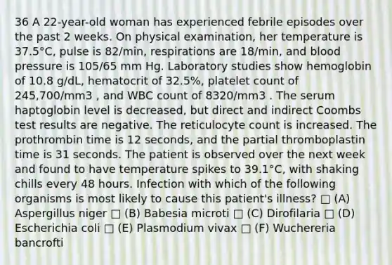 36 A 22-year-old woman has experienced febrile episodes over the past 2 weeks. On physical examination, her temperature is 37.5°C, pulse is 82/min, respirations are 18/min, and blood pressure is 105/65 mm Hg. Laboratory studies show hemoglobin of 10.8 g/dL, hematocrit of 32.5%, platelet count of 245,700/mm3 , and WBC count of 8320/mm3 . The serum haptoglobin level is decreased, but direct and indirect Coombs test results are negative. The reticulocyte count is increased. The prothrombin time is 12 seconds, and the partial thromboplastin time is 31 seconds. The patient is observed over the next week and found to have temperature spikes to 39.1°C, with shaking chills every 48 hours. Infection with which of the following organisms is most likely to cause this patient's illness? □ (A) Aspergillus niger □ (B) Babesia microti □ (C) Dirofilaria □ (D) Escherichia coli □ (E) Plasmodium vivax □ (F) Wuchereria bancrofti