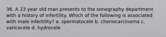 36. A 23 year old man presents to the sonography department with a history of infertility. Which of the following is associated with male infertility? a. spermatocele b. choriocarcinoma c. varicocele d. hydrocele