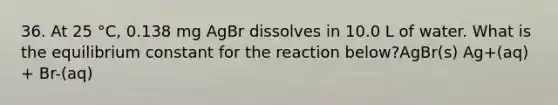 36. At 25 °C, 0.138 mg AgBr dissolves in 10.0 L of water. What is the equilibrium constant for the reaction below?AgBr(s) Ag+(aq) + Br-(aq)