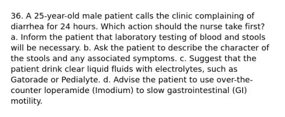 36. A 25-year-old male patient calls the clinic complaining of diarrhea for 24 hours. Which action should the nurse take first? a. Inform the patient that laboratory testing of blood and stools will be necessary. b. Ask the patient to describe the character of the stools and any associated symptoms. c. Suggest that the patient drink clear liquid fluids with electrolytes, such as Gatorade or Pedialyte. d. Advise the patient to use over-the-counter loperamide (Imodium) to slow gastrointestinal (GI) motility.