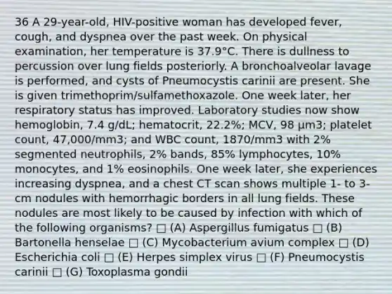 36 A 29-year-old, HIV-positive woman has developed fever, cough, and dyspnea over the past week. On physical examination, her temperature is 37.9°C. There is dullness to percussion over lung fields posteriorly. A bronchoalveolar lavage is performed, and cysts of Pneumocystis carinii are present. She is given trimethoprim/sulfamethoxazole. One week later, her respiratory status has improved. Laboratory studies now show hemoglobin, 7.4 g/dL; hematocrit, 22.2%; MCV, 98 μm3; platelet count, 47,000/mm3; and WBC count, 1870/mm3 with 2% segmented neutrophils, 2% bands, 85% lymphocytes, 10% monocytes, and 1% eosinophils. One week later, she experiences increasing dyspnea, and a chest CT scan shows multiple 1- to 3-cm nodules with hemorrhagic borders in all lung fields. These nodules are most likely to be caused by infection with which of the following organisms? □ (A) Aspergillus fumigatus □ (B) Bartonella henselae □ (C) Mycobacterium avium complex □ (D) Escherichia coli □ (E) Herpes simplex virus □ (F) Pneumocystis carinii □ (G) Toxoplasma gondii