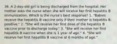 36. A 2-day-old girl is being discharged from the hospital. Her mother asks the nurse when she will receive her first hepatitis B immunization. Which is the nurse's best response? 1. "Babies receive the hepatitis B vaccine only if their mother is hepatitis B-positive." 2. "She will receive her first dose of the hepatitis B vaccine prior to discharge today." 3. "She will receive her first hepatitis B vaccine when she is 1 year of age." 4. "She will receive her first hepatitis B vaccine at 6 months of age."