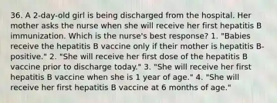 36. A 2-day-old girl is being discharged from the hospital. Her mother asks the nurse when she will receive her first hepatitis B immunization. Which is the nurse's best response? 1. "Babies receive the hepatitis B vaccine only if their mother is hepatitis B-positive." 2. "She will receive her first dose of the hepatitis B vaccine prior to discharge today." 3. "She will receive her first hepatitis B vaccine when she is 1 year of age." 4. "She will receive her first hepatitis B vaccine at 6 months of age."