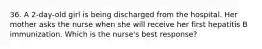 36. A 2-day-old girl is being discharged from the hospital. Her mother asks the nurse when she will receive her first hepatitis B immunization. Which is the nurse's best response?