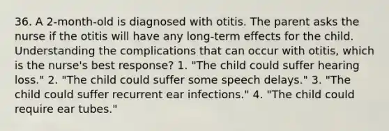 36. A 2-month-old is diagnosed with otitis. The parent asks the nurse if the otitis will have any long-term effects for the child. Understanding the complications that can occur with otitis, which is the nurse's best response? 1. "The child could suffer hearing loss." 2. "The child could suffer some speech delays." 3. "The child could suffer recurrent ear infections." 4. "The child could require ear tubes."