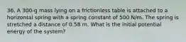 36. A 300-g mass lying on a frictionless table is attached to a horizontal spring with a spring constant of 500 N/m. The spring is stretched a distance of 0.58 m. What is the initial potential energy of the system?