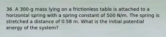 36. A 300-g mass lying on a frictionless table is attached to a horizontal spring with a spring constant of 500 N/m. The spring is stretched a distance of 0.58 m. What is the initial potential energy of the system?