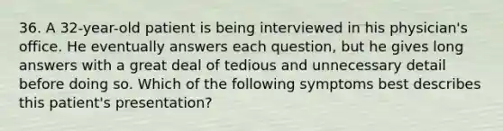 36. A 32-year-old patient is being interviewed in his physician's office. He eventually answers each question, but he gives long answers with a great deal of tedious and unnecessary detail before doing so. Which of the following symptoms best describes this patient's presentation?