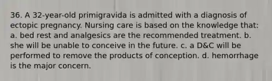 36. A 32-year-old primigravida is admitted with a diagnosis of ectopic pregnancy. Nursing care is based on the knowledge that: a. bed rest and analgesics are the recommended treatment. b. she will be unable to conceive in the future. c. a D&C will be performed to remove the products of conception. d. hemorrhage is the major concern.