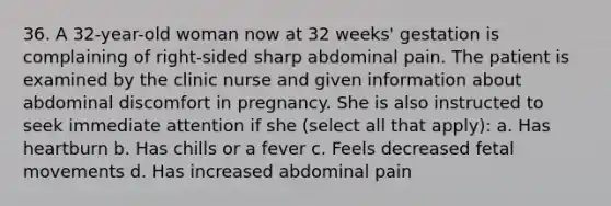 36. A 32-year-old woman now at 32 weeks' gestation is complaining of right-sided sharp abdominal pain. The patient is examined by the clinic nurse and given information about abdominal discomfort in pregnancy. She is also instructed to seek immediate attention if she (select all that apply): a. Has heartburn b. Has chills or a fever c. Feels decreased fetal movements d. Has increased abdominal pain