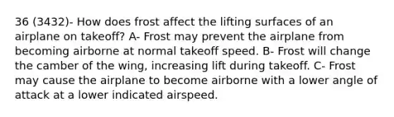 36 (3432)- How does frost affect the lifting surfaces of an airplane on takeoff? A- Frost may prevent the airplane from becoming airborne at normal takeoff speed. B- Frost will change the camber of the wing, increasing lift during takeoff. C- Frost may cause the airplane to become airborne with a lower angle of attack at a lower indicated airspeed.