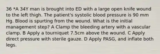 36 *A 34Y man is brought into ED with a large open knife wound to the left thigh. The patient's systolic blood pressure is 90 mm Hg. Blood is spurting from the wound. What is the initial management step? A Clamp the bleeding artery with a vascular clamp. B Apply a tourniquet 7.5cm above the wound. C Apply direct pressure with sterile gauze. D Apply PASG, and inflate both legs.