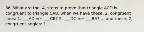 36. What are the, 4, steps to prove that triangle ACD is congruent to triangle CAB, when we have these, 2, congruent lines: 1. ___AD =~ ___CB? 2. ___DC =~ ___BA? ... and these, 2, congruent angles: 1. <ACD =~ <CAB? 2. <CAD =~ <ACB?