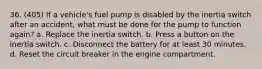 36. (405) If a vehicle's fuel pump is disabled by the inertia switch after an accident, what must be done for the pump to function again? a. Replace the inertia switch. b. Press a button on the inertia switch. c. Disconnect the battery for at least 30 minutes. d. Reset the circuit breaker in the engine compartment.