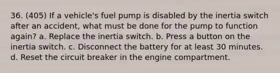 36. (405) If a vehicle's fuel pump is disabled by the inertia switch after an accident, what must be done for the pump to function again? a. Replace the inertia switch. b. Press a button on the inertia switch. c. Disconnect the battery for at least 30 minutes. d. Reset the circuit breaker in the engine compartment.