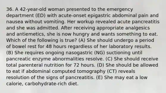 36. A 42-year-old woman presented to the emergency department (ED) with acute-onset epigastric abdominal pain and nausea without vomiting. Her workup revealed acute pancreatitis and she was admitted. After receiving appropriate analgesics and antiemetics, she is now hungry and wants something to eat. Which of the following is true? (A) She should undergo a period of bowel rest for 48 hours regardless of her laboratory results. (B) She requires ongoing nasogastric (NG) suctioning until pancreatic enzyme abnormalities resolve. (C) She should receive total parenteral nutrition for 72 hours. (D) She should be allowed to eat if abdominal computed tomography (CT) reveals resolution of the signs of pancreatitis. (E) She may eat a low calorie, carbohydrate-rich diet.