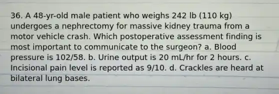 36. A 48-yr-old male patient who weighs 242 lb (110 kg) undergoes a nephrectomy for massive kidney trauma from a motor vehicle crash. Which postoperative assessment finding is most important to communicate to the surgeon? a. Blood pressure is 102/58. b. Urine output is 20 mL/hr for 2 hours. c. Incisional pain level is reported as 9/10. d. Crackles are heard at bilateral lung bases.