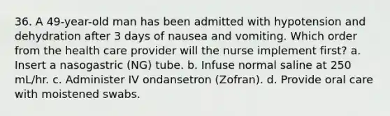 36. A 49-year-old man has been admitted with hypotension and dehydration after 3 days of nausea and vomiting. Which order from the health care provider will the nurse implement first? a. Insert a nasogastric (NG) tube. b. Infuse normal saline at 250 mL/hr. c. Administer IV ondansetron (Zofran). d. Provide oral care with moistened swabs.