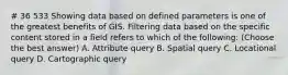 # 36 533 Showing data based on defined parameters is one of the greatest benefits of GIS. Filtering data based on the specific content stored in a field refers to which of the following: (Choose the best answer) A. Attribute query B. Spatial query C. Locational query D. Cartographic query