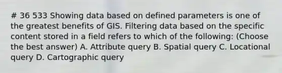 # 36 533 Showing data based on defined parameters is one of the greatest benefits of GIS. Filtering data based on the specific content stored in a field refers to which of the following: (Choose the best answer) A. Attribute query B. Spatial query C. Locational query D. Cartographic query