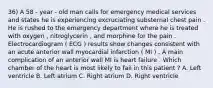 36) A 58 - year - old man calls for emergency medical services and states he is experiencing excruciating substernal chest pain . He is rushed to the emergency department where he is treated with oxygen , nitroglycerin , and morphine for the pain . Electrocardiogram ( ECG ) results show changes consistent with an acute anterior wall myocardial infarction ( MI ) . A main complication of an anterior wall MI is heart failure . Which chamber of the heart is most likely to fail in this patient ? A. Left ventricle B. Left atrium C. Right atrium D. Right ventricle