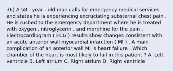 36) A 58 - year - old man calls for emergency medical services and states he is experiencing excruciating substernal chest pain . He is rushed to the emergency department where he is treated with oxygen , nitroglycerin , and morphine for the pain . Electrocardiogram ( ECG ) results show changes consistent with an acute anterior wall myocardial infarction ( MI ) . A main complication of an anterior wall MI is heart failure . Which chamber of the heart is most likely to fail in this patient ? A. Left ventricle B. Left atrium C. Right atrium D. Right ventricle