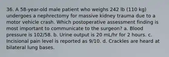 36. A 58-year-old male patient who weighs 242 lb (110 kg) undergoes a nephrectomy for massive kidney trauma due to a motor vehicle crash. Which postoperative assessment finding is most important to communicate to the surgeon? a. Blood pressure is 102/58. b. Urine output is 20 mL/hr for 2 hours. c. Incisional pain level is reported as 9/10. d. Crackles are heard at bilateral lung bases.