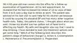 36) A 63-year-old man comes into the office for a follow-up examination of hypertension. At his last appointment, he revealed that he had increased his intake of 12-oz cans of beer from 3 to 6 cans a day due to stress at work. The patient was advised on his last visit to seek help for his alcohol use because it could be causing his elevated BP and has many other negative health risks. Today, the patient states, "I thought about what you said. I know my alcohol use has gotten out of hand and is affecting my health. My wife and daughter also say that I need to stop drinking. I have decided to look into treatment options and get some help." Which of the following best describes this patient's stage of behavioral change? a. Action b. Contemplation c. Maintenance d. Precontemplation e. Preparation