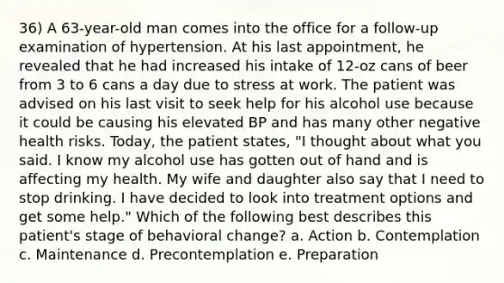 36) A 63-year-old man comes into the office for a follow-up examination of hypertension. At his last appointment, he revealed that he had increased his intake of 12-oz cans of beer from 3 to 6 cans a day due to stress at work. The patient was advised on his last visit to seek help for his alcohol use because it could be causing his elevated BP and has many other negative health risks. Today, the patient states, "I thought about what you said. I know my alcohol use has gotten out of hand and is affecting my health. My wife and daughter also say that I need to stop drinking. I have decided to look into treatment options and get some help." Which of the following best describes this patient's stage of behavioral change? a. Action b. Contemplation c. Maintenance d. Precontemplation e. Preparation