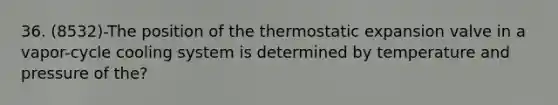 36. (8532)-The position of the thermostatic expansion valve in a vapor-cycle cooling system is determined by temperature and pressure of the?