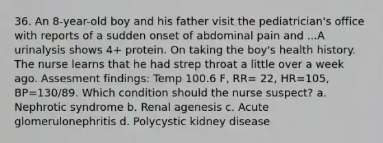 36. An 8-year-old boy and his father visit the pediatrician's office with reports of a sudden onset of abdominal pain and ...A urinalysis shows 4+ protein. On taking the boy's health history. The nurse learns that he had strep throat a little over a week ago. Assesment findings: Temp 100.6 F, RR= 22, HR=105, BP=130/89. Which condition should the nurse suspect? a. Nephrotic syndrome b. Renal agenesis c. Acute glomerulonephritis d. Polycystic kidney disease