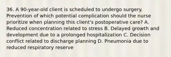 36. A 90-year-old client is scheduled to undergo surgery. Prevention of which potential complication should the nurse prioritize when planning this client's postoperative care? A. Reduced concentration related to stress B. Delayed growth and development due to a prolonged hospitalization C. Decision conflict related to discharge planning D. Pneumonia due to reduced respiratory reserve