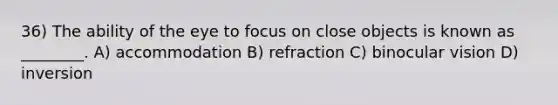 36) The ability of the eye to focus on close objects is known as ________. A) accommodation B) refraction C) binocular vision D) inversion