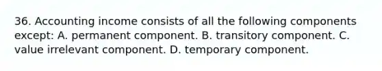 36. Accounting income consists of all the following components except: A. permanent component. B. transitory component. C. value irrelevant component. D. temporary component.