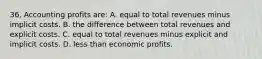 36. Accounting profits are: A. equal to total revenues minus implicit costs. B. the difference between total revenues and explicit costs. C. equal to total revenues minus explicit and implicit costs. D. less than economic profits.