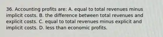 36. Accounting profits are: A. equal to total revenues minus implicit costs. B. the difference between total revenues and explicit costs. C. equal to total revenues minus explicit and implicit costs. D. less than economic profits.