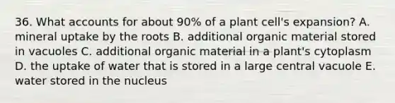 36. Wha<a href='https://www.questionai.com/knowledge/k7x83BRk9p-t-accounts' class='anchor-knowledge'>t accounts</a> for about 90% of a plant cell's expansion? A. mineral uptake by the roots B. additional organic material stored in vacuoles C. additional organic material in a plant's cytoplasm D. the uptake of water that is stored in a large central vacuole E. water stored in the nucleus