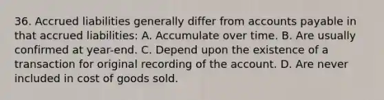 36. Accrued liabilities generally differ from accounts payable in that accrued liabilities: A. Accumulate over time. B. Are usually confirmed at year-end. C. Depend upon the existence of a transaction for original recording of the account. D. Are never included in cost of goods sold.