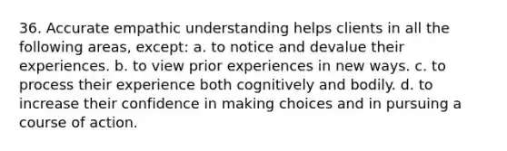 36. Accurate empathic understanding helps clients in all the following areas, except: a. to notice and devalue their experiences. b. to view prior experiences in new ways. c. to process their experience both cognitively and bodily. d. to increase their confidence in making choices and in pursuing a course of action.