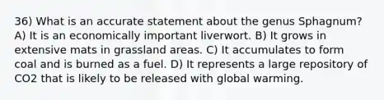 36) What is an accurate statement about the genus Sphagnum? A) It is an economically important liverwort. B) It grows in extensive mats in grassland areas. C) It accumulates to form coal and is burned as a fuel. D) It represents a large repository of CO2 that is likely to be released with global warming.