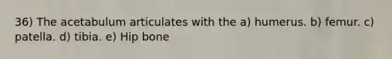 36) The acetabulum articulates with the a) humerus. b) femur. c) patella. d) tibia. e) Hip bone