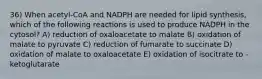 36) When acetyl-CoA and NADPH are needed for lipid synthesis, which of the following reactions is used to produce NADPH in the cytosol? A) reduction of oxaloacetate to malate B) oxidation of malate to pyruvate C) reduction of fumarate to succinate D) oxidation of malate to oxaloacetate E) oxidation of isocitrate to -ketoglutarate